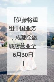 伊藤将重组中国业务，成都金融城店营业至6月30日