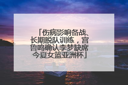 伤病影响备战、长期脱队训练，宫鲁鸣确认李梦缺席今夏女篮亚洲杯