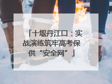 十堰丹江口：实战演练筑牢高考保供“安全网”