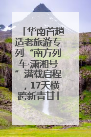 华南首趟适老旅游专列“南方列车·潇湘号”满载启程，17天横跨新青甘