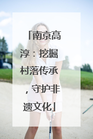 南京高淳：挖掘村落传承，守护非遗文化