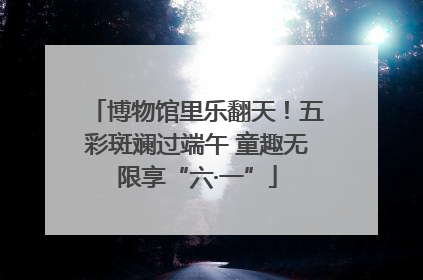 博物馆里乐翻天！五彩斑斓过端午 童趣无限享“六·一”