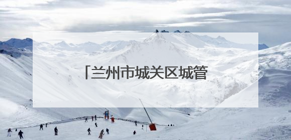 兰州市城关区城管局：精管细治优环境 市容焕新惠民生