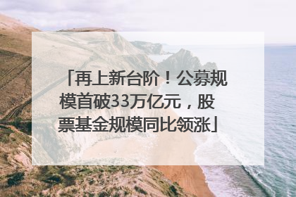 再上新台阶！公募规模首破33万亿元，股票基金规模同比领涨