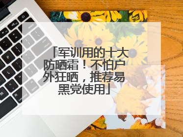 军训用的十大防晒霜！不怕户外狂晒，推荐易黑党使用