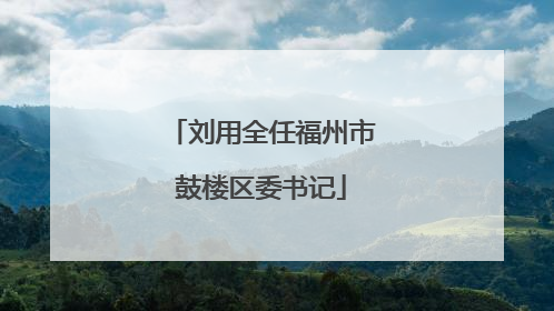 刘用全任福州市鼓楼区委书记