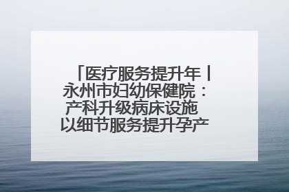 医疗服务提升年丨永州市妇幼保健院：产科升级病床设施 以细节服务提升孕产妇就医体验