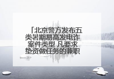北京警方发布五类暑期易高发电诈案件类型 凡要求垫资做任务的兼职刷单都是诈骗
