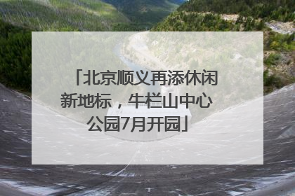 北京顺义再添休闲新地标，牛栏山中心公园7月开园