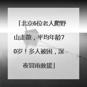 北京6位老人爬野山走散，平均年龄70岁！多人被困，深夜冒雨救援