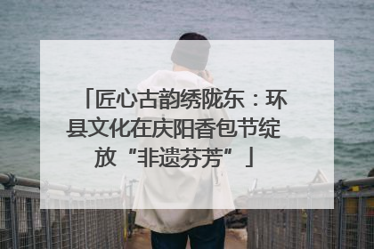 匠心古韵绣陇东：环县文化在庆阳香包节绽放“非遗芬芳”