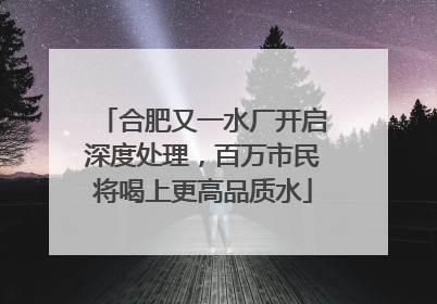 合肥又一水厂开启深度处理，百万市民将喝上更高品质水