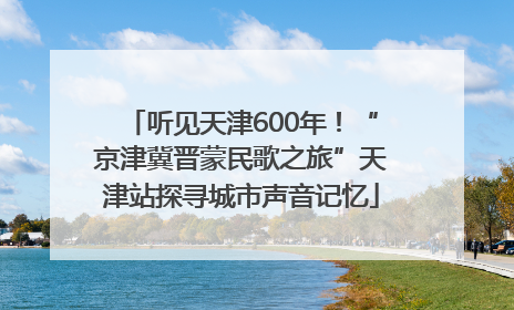 听见天津600年！“京津冀晋蒙民歌之旅”天津站探寻城市声音记忆