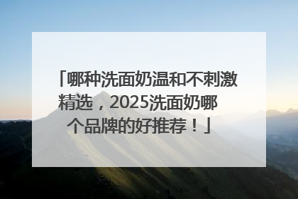 哪种洗面奶温和不刺激精选，2025洗面奶哪个品牌的好推荐！