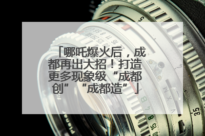 哪吒爆火后，成都再出大招！打造更多现象级“成都创”“成都造”