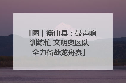图｜衡山县：鼓声响 训练忙 文明奥区队全力备战龙舟赛