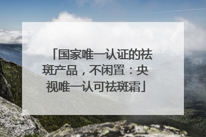 国家唯一认证的祛斑产品，不闲置：央视唯一认可祛斑霜