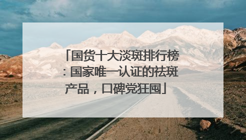 国货十大淡斑排行榜：国家唯一认证的祛斑产品，口碑党狂囤