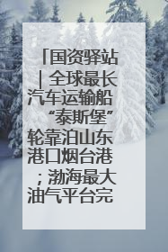 国资驿站｜全球最长汽车运输船“泰斯堡”轮靠泊山东港口烟台港；渤海最大油气平台完成浮托安装