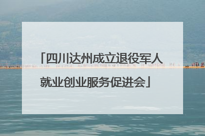 四川达州成立退役军人就业创业服务促进会