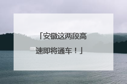 安徽这两段高速即将通车！