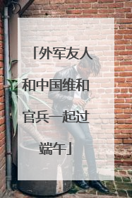 外军友人和中国维和官兵一起过端午