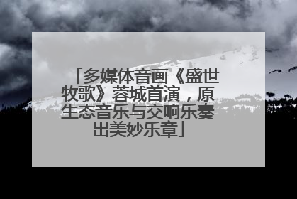 多媒体音画《盛世牧歌》蓉城首演，原生态音乐与交响乐奏出美妙乐章