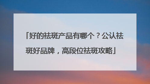 好的祛斑产品有哪个？公认祛斑好品牌，高段位祛斑攻略