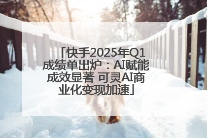 快手2025年Q1成绩单出炉：AI赋能成效显著 可灵AI商业化变现加速