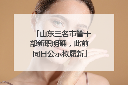 山东三名市管干部新职明确，此前同日公示拟履新