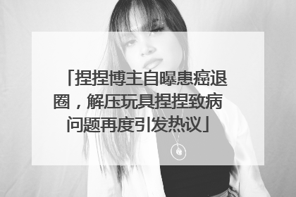 捏捏博主自曝患癌退圈，解压玩具捏捏致病问题再度引发热议