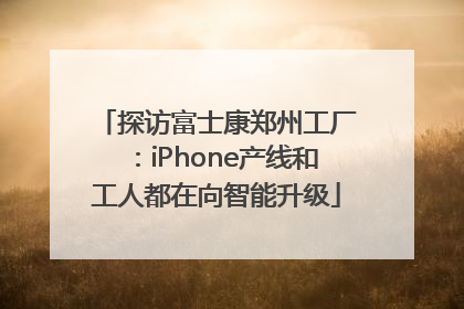 探访富士康郑州工厂：iPhone产线和工人都在向智能升级
