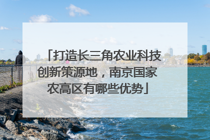 打造长三角农业科技创新策源地，南京国家农高区有哪些优势