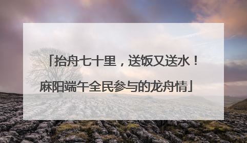 抬舟七十里，送饭又送水！麻阳端午全民参与的龙舟情