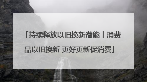 持续释放以旧换新潜能丨消费品以旧换新 更好更新促消费