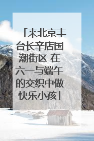 来北京丰台长辛店国潮街区 在六一与端午的交织中做快乐小孩