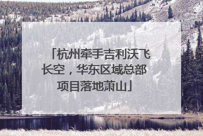 杭州牵手吉利沃飞长空，华东区域总部项目落地萧山