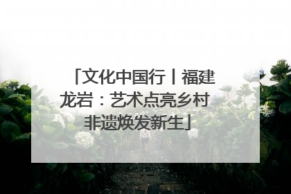 文化中国行丨福建龙岩：艺术点亮乡村 非遗焕发新生