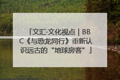 文汇·文化视点｜BBC《与恐龙同行》重新认识远古的“地球房客”