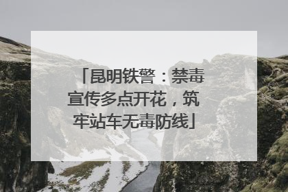 昆明铁警：禁毒宣传多点开花，筑牢站车无毒防线