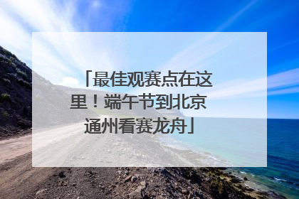 最佳观赛点在这里！端午节到北京通州看赛龙舟