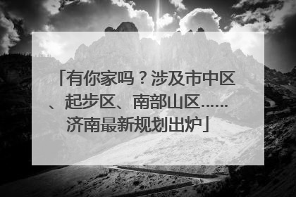 有你家吗？涉及市中区、起步区、南部山区……济南最新规划出炉