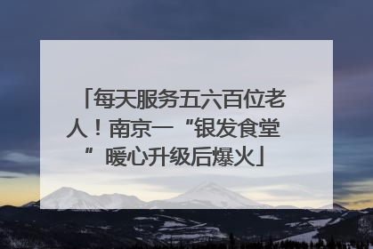 每天服务五六百位老人！南京一“银发食堂”暖心升级后爆火