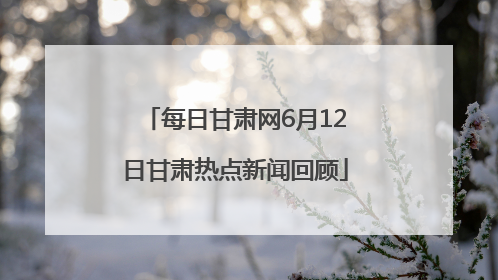 每日甘肃网6月12日甘肃热点新闻回顾