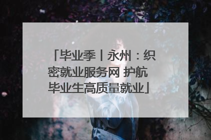 毕业季丨永州：织密就业服务网 护航毕业生高质量就业