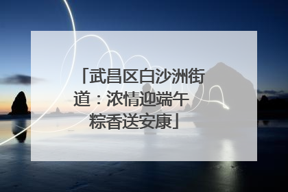 武昌区白沙洲街道：浓情迎端午 粽香送安康