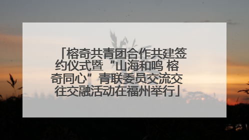 榕奇共青团合作共建签约仪式暨“山海和鸣 榕奇同心”青联委员交流交往交融活动在福州举行