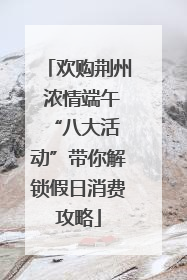 欢购荆州 浓情端午 “八大活动”带你解锁假日消费攻略