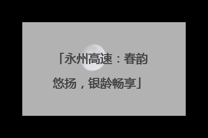 永州高速：春韵悠扬，银龄畅享