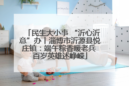 民生大小事 “沂心沂意”办丨淄博市沂源县悦庄镇：端午粽香暖老兵 百岁英雄述峥嵘